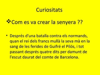 Curiositats
Com es va crear la senyera ??
• Després d'una batalla contra els normands,
quan el rei dels francs mullà la seva mà en la
sang de les ferides de Guifré el Pilós, i tot
passant després quatre dits per damunt de
l'escut daurat del comte de Barcelona.
 