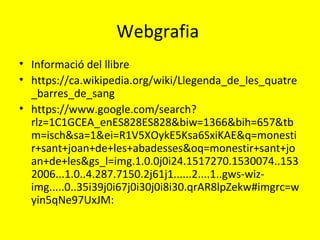 Webgrafia
• Informació del llibre
• https://ca.wikipedia.org/wiki/Llegenda_de_les_quatre
_barres_de_sang
• https://www.google.com/search?
rlz=1C1GCEA_enES828ES828&biw=1366&bih=657&tb
m=isch&sa=1&ei=R1V5XOykE5Ksa6SxiKAE&q=monesti
r+sant+joan+de+les+abadesses&oq=monestir+sant+jo
an+de+les&gs_l=img.1.0.0j0i24.1517270.1530074..153
2006...1.0..4.287.7150.2j61j1......2....1..gws-wiz-
img.....0..35i39j0i67j0i30j0i8i30.qrAR8lpZekw#imgrc=w
yin5qNe97UxJM:
 