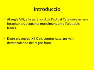 Introducció
• Al segle VIII, a la part nord de l’actual Catalunya es van
foragitar els ocupants musulmans amb l’ajut dels
francs.
• Entre els segles IX i X els comtes catalans van
desvincular-se del regne franc.
 