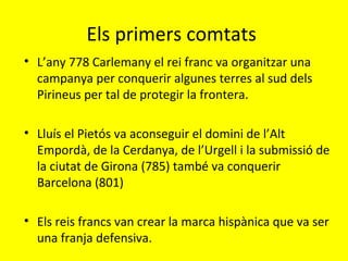 Els primers comtats
• L’any 778 Carlemany el rei franc va organitzar una
campanya per conquerir algunes terres al sud dels
Pirineus per tal de protegir la frontera.
• Lluís el Pietós va aconseguir el domini de l’Alt
Empordà, de la Cerdanya, de l’Urgell i la submissió de
la ciutat de Girona (785) també va conquerir
Barcelona (801)
• Els reis francs van crear la marca hispànica que va ser
una franja defensiva.
 