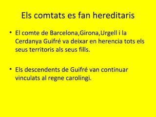 Els comtats es fan hereditaris
• El comte de Barcelona,Girona,Urgell i la
Cerdanya Guifré va deixar en herencia tots els
seus territoris als seus fills.
• Els descendents de Guifré van continuar
vinculats al regne carolingi.
 