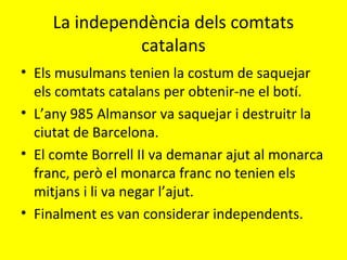 La independència dels comtats
catalans
• Els musulmans tenien la costum de saquejar
els comtats catalans per obtenir-ne el botí.
• L’any 985 Almansor va saquejar i destruitr la
ciutat de Barcelona.
• El comte Borrell II va demanar ajut al monarca
franc, però el monarca franc no tenien els
mitjans i li va negar l’ajut.
• Finalment es van considerar independents.
 