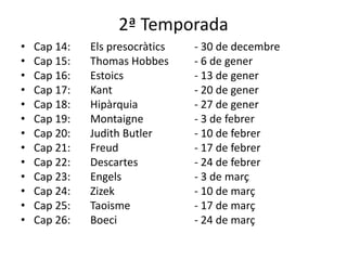 2ª Temporada
• Cap 14: Els presocràtics - 30 de decembre
• Cap 15: Thomas Hobbes - 6 de gener
• Cap 16: Estoics - 13 de gener
• Cap 17: Kant - 20 de gener
• Cap 18: Hipàrquia - 27 de gener
• Cap 19: Montaigne - 3 de febrer
• Cap 20: Judith Butler - 10 de febrer
• Cap 21: Freud - 17 de febrer
• Cap 22: Descartes - 24 de febrer
• Cap 23: Engels - 3 de març
• Cap 24: Zizek - 10 de març
• Cap 25: Taoisme - 17 de març
• Cap 26: Boeci - 24 de març
 