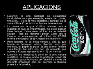 L’alumini té una quantitat de aplicacions incalculable com per exemple, xassís de cotxes, finestres,… Però el més important i conegut és la seva utilització per fabricar llaunes de refrescos. La causa per la qual s’utilitza l’alumini com a material és que és impermeable, no deixa passar l’aire, tampoc d’eixa entrar el llum, és un material lleuger i fàcil de “decorar”i pintar.   Cada any a Europa es consumeixen al voltant de 22.000 milions d’envasos i el 55% estan fets d’alumini. Però l’alumini no és limita només a això, ja que també es fabriquen altres objectes, com per exemple, el “paper de plata”, ja que és molt flexible i mal·leable. Un altre cas són els aerosols que només a Europa representa el 41% del mercat. L’alumini, no només es fa servir en la seva variant metàl·lica, si no que també es poden fer servir els productes gasos obtinguts de l’alumini a través de diferents processos com per exemple la alúmina present a la bauxita,... APLICACIONS 