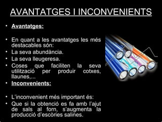 Avantatges: En quant a les avantatges les més destacables són: La seva abundància. La seva lleugeresa. Coses que faciliten la seva utilització per produir cotxes, llaunes,... Inconvenients: L’inconvenient més important és: Que si la obtenció es fa amb l’ajut de sals al forn, s’augmenta la producció d’escòries salines. AVANTATGES I INCONVENIENTS 