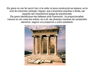 Els grecs no van fer servir l’arc ni la volta, la seva construcció es basava, en la
  unió de columnes verticals i bigues, que s’anomena arquitrau o llinda, per
               aquesta raó l’arquitectura grega és arquitravada.
   Els grecs identificaven les belleses amb l’harmonia i la proporcionalitat.
Llavors es van crear les ordres, és a dir, les diverses maneres de compondre
              elements, segons una proporció o ordre establerts.
 