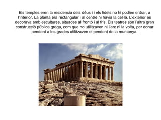 Els temples eren la residencia dels déus i i els fidels no hi podien entrar, a
 l'interior. La planta era rectangular i al centre hi havia la cel·la. L’exterior es
decorava amb escultures, situades al frontó i al fris. Els teatres són l’altra gran
construcció pública grega, com que no utilitzaven ni l’arc ni la volta, per donar
           pendent a les grades utilitzaven el pendent de la muntanya.
 