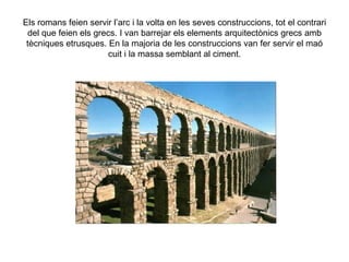 Els romans feien servir l’arc i la volta en les seves construccions, tot el contrari
 del que feien els grecs. I van barrejar els elements arquitectònics grecs amb
 tècniques etrusques. En la majoria de les construccions van fer servir el maó
                      cuit i la massa semblant al ciment.
 