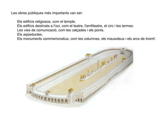 Les obres públiques més importants van ser:

   Els edificis religiosos, com el temple.
   Els edificis destinats a l’oci, com el teatre, l'amfiteatre, el circ i les termes.
   Les vies de comunicació, com les calçades i els ponts.
   Els aqüeductes.
   Els monuments commemoratius, com les columnes, els mausoleus i els arcs de triomf.
 