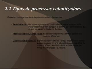 2.2 Tipus de processos colonitzadors
Es poden distingir tres tipus de processos descolonitzadors:
- Procés Pacífic: De manera gradual els nacionalistes, que s’afanyen en la
independència, s’han apropiat el control de l’administració. És
el que va passar a l’Índia i a Tunísia.
- Procés accelerat, sense lluita: És el que va succeir a la major part de les
nacions africanes.
- Guerres d'alliberament: L’enfrontament violent a l’antiga metròpoli va deixar
aquests pobles en una situació de pobresa difícil de
superar. És el cas d’Indonèsia amb Holanda, de
l’Indo-xina francesa i d’Algèria.
 