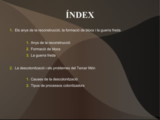 ÍNDEX
1. Els anys de la reconstrucció, la formació de blocs i la guerra freda.
1. Anys de la reconstrucció
2. Formació de blocs
3. La guerra freda
2. La descolonització i els problemes del Tercer Món
1. Causes de la descolonització
2. Tipus de processos colonitzadors
 