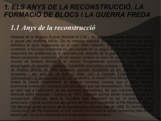 1.1 Anys de la reconstrucció
Després de la Segona Guerra Mundial (II.G.M.), els països europeus estaven arruïnats
a causa del conflicte bèl·lic. De la mateixa manera, Europa havia perdut de forma
definitiva la seva hegemonia en el món. Amb l’objectiu d’iniciar la reconstrucció del
continent, a l’Europa occidental es van prendre tot un seguit de mesures financeres per
respondre als problemes de la reconstrucció després de la guerra i les regles del futur
desenvolupament econòmic. És en aquest context on hem de situar, per exemple, els
Acords de Bretton Woods o la creació d’organismes econòmics, que serien els
encarregats de garantir i controlar l’estabilitat econòmica europea i mundial. Els Acords
de Bretton Woods de 1944 buscaven garantir l’estabilitat de les diferents monedes
europees i per això es va fixar el dòlar com a moneda d’intercanvi comercial
internacional i la seva paritat amb l’or. Igualment, el naixent Fons Monetari Internacional
tindria la missió d’estabilitzar el sistema monetari, mentre que el Banc Mundial
promouria inversions i préstecs cap als països que els necessitessin. Finalment, s’obria
el camí cap a l’eliminació de les barreres aranzelàries, fet que culminaria en l’Acord
General sobre Aranzels i Comerç de 1947. Aquests acords serien importants per a la
recuperació d’Europa, però la iniciativa més important va ser la proposta nord-
americana d’ajuda econòmica als països de l’Europa occidental: el Pla Marshall. Així, el
Pla Marshall va ser el motor de la reconstrucció europea des de 1948. En contrapartida,
l’acceptació del Pla implicava un cert control nord-americà sobre l’economia dels Estats
beneficiats i la seva contribució a la lluita contra el comunisme.
1. ELS ANYS DE LA RECONSTRUCCIÓ, LA
FORMACIÓ DE BLOCS I LA GUERRA FREDA
 