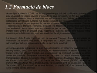 1.2 Formació de blocs
Abans que acabés la II.G.M., es va comprendre que la fi del conflicte no portaria una
pau universal. El desig soviètic d’expandir la seva revolució, va fer que els països
capitalistes veiessin com a inevitable un enfrontament amb l'Unió de Repúbliques
Socialistes Soviètiques (URSS). Als països ocupats per l’exèrcit soviètic, es van fer
eleccions en què es van imposar de manera absoluta els partits comunistes. Polònia,
Txecoslovàquia, Hongria, Romania, Bulgària i la República Democràtica Alemanya,
van esdevenir ferms aliats, que va pressionar per a què Grècia, Turquia i l’Iran,
ingressessin també en aquest grup. Iugoslàvia i Albània, sense tenir l’ajuda militar
soviètica per a l’alliberament nazi, van acollir també règims comunistes.
La reacció dels Estats Units va ser la doctrina Truman. Aquesta estratègia de
contenció, va establir uns límits a l’expansió de l’URSS, però no va intentar fer
retrocedir per la força el comunisme allà on ja s’havia instal·lat.
A Europa aquesta estratègia va tenir dues direccions: en el terreny econòmic i en el
terreny militar, però, com que la disputa es desenvolupava a escala mundial, els
Estats Units van afavorir tractats que asseguressin la contenció soviètica en altres
àrees de conflicte. D’aquesta manera es va crear un ampli sistema d’aliances:
l’Organització d’Estats Americans (OEA, 1947), l’Aliança d’Austràlia, Nova Zelanda i
els Estats Units (ANZUS, 1951), el Tractat de l’Àsia Oriental (SEATO, 1950) i de
l’Orient Mitjà (CENTO, 1955. D’altra banda, va respondre amb la creació del Pacte de
Varsòvia (1955). La situació es va anar tensant, un cop la URSS va desenvolupar la
seva primera bomba atòmica.
 