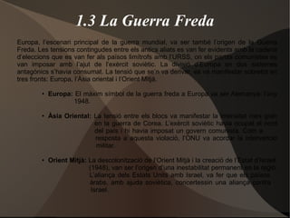 1.3 La Guerra Freda
Europa, l’escenari principal de la guerra mundial, va ser també l’origen de la Guerra
Freda. Les tensions contingudes entre els antics aliats es van fer evidents amb la cadena
d’eleccions que es van fer als països limítrofs amb l’URSS, on els partits comunistes es
van imposar amb l’ajut de l’exèrcit soviètic. La divisió d’Europa en dos sistemes
antagònics s’havia consumat. La tensió que se’n va derivar, es va manifestar sobretot en
tres fronts: Europa, l’Àsia oriental i l’Orient Mitjà.
● Europa: El màxim símbol de la guerra freda a Europa va ser Alemanya: l’any
1948.
● Àsia Oriental: La tensió entre els blocs va manifestar la intensitat més gran
en la guerra de Corea. L’exèrcit soviètic havia ocupat el nord
del país i hi havia imposat un govern comunista. Com a
resposta a aquesta violació, l’ONU va acordar la intervenció
militar.
● Orient Mitjà: La descolonització de l’Orient Mitjà i la creació de l’Estat d’Israel,
(1948), van ser l’origen d’una inestabilitat permanent en la regió.
L’aliança dels Estats Units amb Israel, va fer que els països
àrabs, amb ajuda soviètica, concertessin una aliança contra
Israel.
 