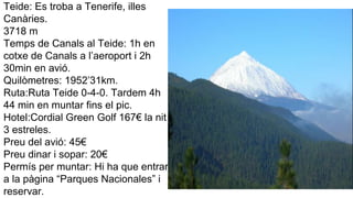 Teide: Es troba a Tenerife, illes
Canàries.
3718 m
Temps de Canals al Teide: 1h en
cotxe de Canals a l’aeroport i 2h
30min en avió.
Quilòmetres: 1952’31km.
Ruta:Ruta Teide 0-4-0. Tardem 4h
44 min en muntar fins el pic.
Hotel:Cordial Green Golf 167€ la nit
3 estreles.
Preu del avió: 45€
Preu dinar i sopar: 20€
Permís per muntar: Hi ha que entrar
a la pàgina “Parques Nacionales” i
reservar.
 