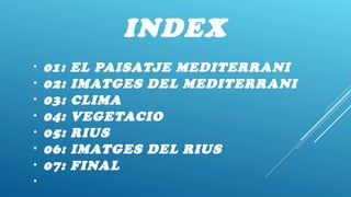 INDEX
• 01: EL PAISATJE MEDITERRANI
• 02: IMATGES DEL MEDITERRANI
• 03: CLIMA
• 04: VEGETACIO
• 05: RIUS
• 06: IMATGES DEL RIUS
• 07: FINAL
•
 