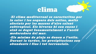 clima
-El clima mediterrani es caracteritza per
la calor i les sequera dels estius, molts
afectats per les masses d’aire calent
subtropical. Els hiverns hi son suaus i
això es degut fonamentalment a l’acció
moderadora del mar.
-Els mínims de pluja es donen a l’estiu.
Durant la tardor, les precipitacions son
abundants i fins i tot torrencials.
 