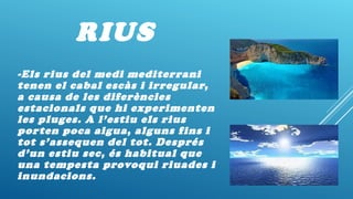 RIUS
-Els rius del medi mediterrani
tenen el cabal escàs i irregular,
a causa de les diferències
estacionals que hi experimenten
les pluges. A l’estiu els rius
porten poca aigua, alguns fins i
tot s’assequen del tot. Després
d’un estiu sec, és habitual que
una tempesta provoqui riuades i
inundacions.
 