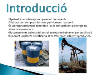 IntroduccióEl petroli és una barreja complexa no homogènia d'hidrocarbur, composts formats per hidrogen i carboni.