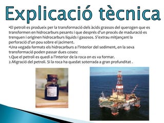 Des de l'antiguitat el petroli apareixia de forma natural en certes regions terrestres com són els països d'Orient Mitjà. Fa 6.000 anys tenien varies maneres d’utilitzar-lo. 