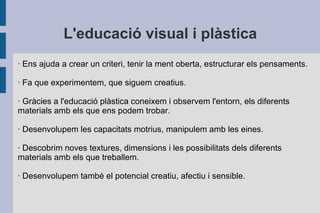 L'educació visual i plàstica · Ens ajuda a crear un criteri, tenir la ment oberta, estructurar els pensaments. · Fa que ex...