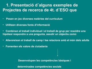 1. Presentació d´alguns exemples de Projectes de recerca de 4t. d´ESO que Posen en joc diverses matèries del currículum   Utilitzen diverses fonts d’informació Combinen el treball individual i el treball de grup per resoldre una  hipòtesi respondre a una pregunta, assolir un objectiu comú Afavoreixen el treball de camp i les relacions amb el món dels adults Fomenten els valors de ciutadania Desenvolupen les competències bàsiques i  determinades competències socials  