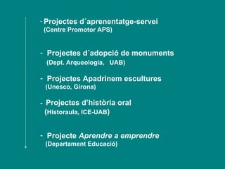 Projectes d´aprenentatge-servei  (Centre Promotor APS)  Projectes d´adopció de monuments (Dept. Arqueologia,  UAB)  Projectes Apadrinem escultures (Unesco, Girona) -  Projectes d’història oral  ( Historaula, ICE-UAB ) Projecte  Aprendre a emprendre   (Departament Educació) 