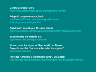 Centre promotor APS http://www.aprenentatgeservei.org/index.php?cm=02 Adopció de monuments, UAB  http://webs2002. uab.es / arqueologia / educacio / adopcio_monuments_der.htm Apadrinem escultures, Unesco Girona http:// www.girona.cat /caseta/ materialdidactic /157escultures2md. pdf Experiències en història oral http://www.xtec.es/~aguiu1/socials/ Museu de la immigració, Sant Adrià del Besós. Projecte escolar “Jo també he estat immigrant” http:// www.mhic.net / Projecte  Aprendre a emprendre  (Dept. Educació) http://phobos.xtec.cat/edubib/intranet/file.php?file=docs/ESO/orientacions/projecte_recerca_emprendre2.pdf 