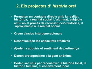 2. Els projectes d’  història oral Permeten un contacte directe amb la realitat històrica, la realitat social. L’alumnat, subjecte  actiu en el procés de reconstrucció històrica, d´aproximació a la realitat social Creen vincles intergeneracionals  Desenvolupen les capacitats afectives Ajuden a adquirir el sentiment de pertinença Donen protagonisme a la gent anònima Poden ser útils per reconstruir la història local, la història familiar, el coneixement local 