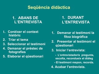 Seqüència didàctica  ABANS DE L’ENTREVISTA 1.  Conèixer el context històric 2.  Triar el tema  3.  Seleccionar el testimoni 4.  Demanar el préstec de  fotografies 5.  Elaborar el qüestionari   DURANT L’ENTREVISTA 1.  Demanar al testimoni la fitxa biogràfica 2.  Presentar al testimoni el qüestionari  3.  Iniciar l’entrevista: -  L’entrevistador/a  pregunta, escolta, recondueix el diàleg - El testimoni respon, recorda.  4. Acabar l’entrevista.  