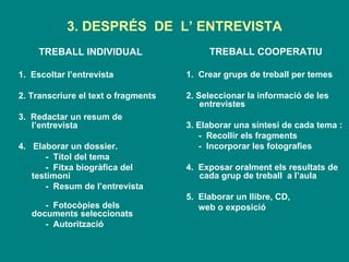 3. DESPRÉS  DE  L’ ENTREVISTA TREBALL INDIVIDUAL 1.  Escoltar l’entrevista 2. Transcriure el text o fragments 3.  Redactar un resum de l’entrevista  4.  Elaborar un dossier. -  Títol del tema  -  Fitxa biogràfica del  testimoni  -  Resum de l’entrevista  -  Fotocòpies dels documents seleccionats  -  Autorització  TREBALL COOPERATIU 1.  Crear grups de treball per temes  2. Seleccionar la informació de les entrevistes  3. Elaborar una síntesi de cada tema : -  Recollir els fragments  -  Incorporar les fotografies 4.  Exposar oralment els resultats de cada grup de treball  a l’aula 5.  Elaborar un llibre, CD,  web o exposició 