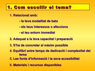 1. Com escollir el tema? 1.  Relacionat amb:  - la teva modalitat de batx - els teus interessos o afeccions - el teu entorn immediat 2.  Adequat a la teva capacitat i preparació 4.  Equilibri entre temps de dedicació i complexitat del  tema 5.  Les fonts d’informació i la seva accesibilitat 6.  Materials i recursos disponibles 3.  S’ha de concretar al màxim possible 