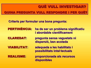 QUÈ VULL INVESTIGAR?  QUINA PREGUNTA VULL RESPONDRE I PER QUÈ? Criteris per formular una bona pregunta: PERTINÈNCIA :  ha de ser un problema significatiu  i abordable científicament CLAREDAT :  pregunta sense vaguetats ni  dispersió, ben acotada VIABILITAT :  adequada a les habilitats i  possibilitats intel·lectuals REALISME :  proporcionada als recursos  disponibles 