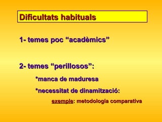 Dificultats habituals 1- temes poc “acadèmics” 2- temes “perillosos”: *manca de maduresa *necessitat de dinamització: exemple : metodologia comparativa 