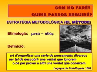 COM HO FARÉ?  QUINS PASSOS SEGUIRÉ? ESTRATÈGIA METODOLÒGICA ( EL MÈTODE ) art d’organitzar una sèrie de pensaments diversos  per tal de   descobrir una veritat que ignorem  o bé per provar a altri una   veritat que coneixem. Logique de Port-Royale,  1662 Etimologia:  μετὰ  ὁδός Definició : 