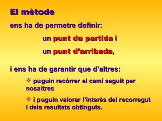 El mètode   ens ha de permetre definir :   un  punt   de partida  i  un  punt d’arribada ,  i ens ha de garantir que d’altres :   puguin recórrer  el camí seguit per  nosaltres   i puguin valorar l’interès del   recorregut  i dels resultats obtinguts. 