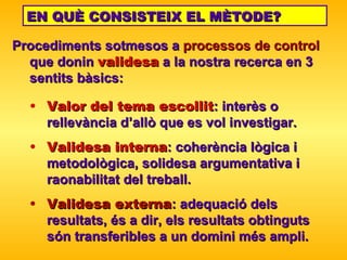 Procediments sotmesos a  processos de   control  que donin   validesa   a la nostra recerca en 3  sentits bàsics: EN QUÈ CONSISTEIX EL MÈTODE? Valor del tema escollit : interès o rellevància d’allò que  es vol investigar . Validesa interna : coherència lògica i metodològica, solidesa argumentativa i raonabilitat   del treball. Validesa externa : adequació dels resultats, és a dir, els resultats obtinguts són   transferibles a un domini més ampli. 