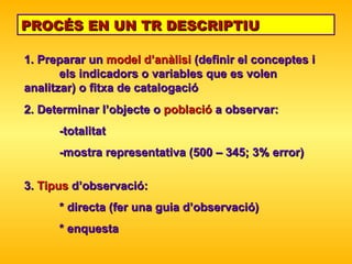 PROCÉS EN UN TR DESCRIPTIU 1. Preparar un  model d’anàlisi  (definir el conceptes i  els indicadors o variables que es volen  analitzar) o fitxa de catalogació 2. Determinar l’objecte o  població  a observar: -totalitat  -mostra representativa (500 – 345; 3% error) 3.  Tipus  d’observació: * directa (fer una guia d’observació) * enquesta 