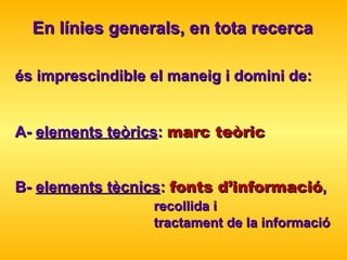 és imprescindible el maneig i domini de: A-  elements teòrics :  marc teòric B-  elements tècnics :  fonts d’informació ,  recollida i  tractament de la informació En línies generals, en tota recerca 