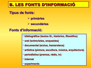 B. LES FONTS D’INFORMACIÓ Tipus de fonts:  primàries  secundàries Fonts d’informació: bibliogràfica (textos lit., històrics, filosòfics) oral (entrevistes, enquestes) documental (arxius, hemeroteca) artística (pintura, escultura, música, arquitectura) periodística (premsa, r à dio, tv) internet experiments 