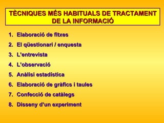 TÈCNIQUES MÉS HABITUALS DE TRACTAMENT DE LA INFORMACIÓ Elaboració de fitxes  El qüestionari / enquesta L’entrevista L’observació Anàlisi estadística Elaboració de gràfics i taules Confecció de catàlegs Disseny d’un experiment 
