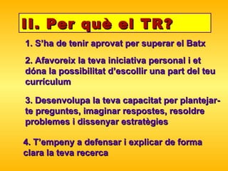 II. Per què el TR? 1. S’ha de tenir aprovat per superar el Batx 2. Afavoreix la teva iniciativa personal i et dóna la possibilitat d’escollir una part del teu currículum 3. Desenvolupa la teva capacitat per plantejar-te preguntes, imaginar respostes, resoldre problemes i dissenyar estratègies 4. T’empeny a defensar i explicar de forma clara la teva recerca 