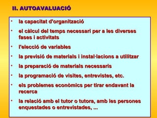 II. AUTOAVALUACIÓ la capacitat d'organització  el càlcul del   temps necessari per a les diverses fases i activitats l'elecció de variables  la previsió de materials i instal·lacions a utilitzar  la preparació de materials necessaris  la programació de visites , entrevistes, etc.   els problemes econòmics per tirar endavant la recerca  la relació amb el tutor o tutora, amb les persones enquestades o entrevistades, ...   