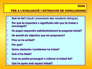 Què he fet?  (recull i presentació dels resultants obtinguts) Per què és important o significatiu allò que he trobat o aconseguit? He pogut respondre satisfactòriament la pregunta inicial?  He assolit els   objectius que em proposava?  Fins on he arribat ? P er què? Quins obstacles i problemes he trobat ?  Què m’ha fallat?  Com es podria   prosseguir o millorar el treball fet? Què he après amb aquest treball? GUIA  PER A L’AVALUACIÓ I EXTRACCIÓ DE CONCLUSIONS 