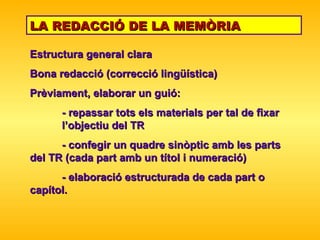 LA REDACCIÓ DE LA MEMÒRIA Estructura general clara Bona redacció (correcció lingüística) Prèviament, elaborar un guió: - repassar tots els materials per tal de fixar  l’objectiu del TR - confegir un quadre sinòptic amb les parts  del TR (cada part amb un títol i numeració) - elaboració estruc tur ada de cada part o  capítol. 