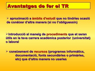 Avantatges de fer el TR aproximació a  àmbits d’estudi  que no tindríes ocasió  de con è ixer d’altra manera (si no t’obliguessin) introducció al maneig de  procediments  que et seran  útils en la teva carrera acadèmica posterior  (universitat) o laboral coneixement de  recursos  (programes informàtics,  documentació, fonts secundàries o primàries,  etc) que d’altra manera no usaries 