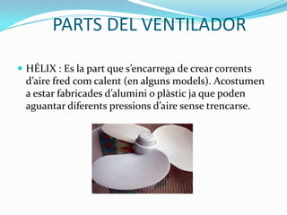 PARTS DEL VENTILADOR

 HÉLIX : Es la part que s’encarrega de crear corrents
 d’aire fred com calent (en alguns models). Acostumen
 a estar fabricades d’alumini o plàstic ja que poden
 aguantar diferents pressions d’aire sense trencarse.
 