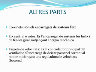 ALTRES PARTS

 Coixinets: són els encarregats de sostenir l’eix

 Eix central o rotor: Es l’encarregat de sostenir les hèlix i
  de fer-les girar mitjançant energia mecànica.

 Targeta de velocitats: Es el controlador principal del
  ventilador. S’encarrega de deixar passar el corrent al
  motor mitjançant uns reguladors de velocitats
  (botons.)
 