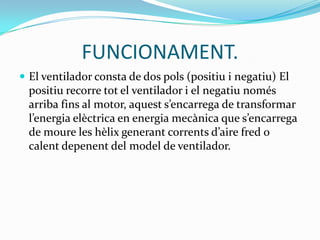 FUNCIONAMENT.
 El ventilador consta de dos pols (positiu i negatiu) El
  positiu recorre tot el ventilador i el negatiu només
  arriba fins al motor, aquest s’encarrega de transformar
  l’energia elèctrica en energia mecànica que s’encarrega
  de moure les hèlix generant corrents d’aire fred o
  calent depenent del model de ventilador.
 