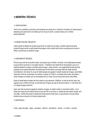 1.MEMÒRIA TÈCNICA


1.1.MOTIVACIONS.

Tenim com a problema, que tenim que transporta una goma de un costat de una taula a el costat oposat, i
després que la goma torni a el mateix punt en el que va sortir. La taula mesura uns 2 metres
aproximadament.



1.2.OBJECTIUS DEL PROJECTE.

Volem assolir el objectiu de conduir la goma de un costat de una taula, a el altre costat de la taula;
conduint la goma amb un petit vaixell de porexpan, amb un petit motor (amb una pila) que fa moure la
hèlice, que farà que el vaixell es mogui.



1.3.DESCRIPCIÓ TÈCNICA.

Primer el que vam fer es el petit vaixell, vam pensar que si el fèiem de fusta, o de metall pesaria massa,
ja que el tenim que ficar en una petita “piscina” , i finalment vam decidir fer-lo de porexpan; que es un
material resistent a el aigua, que flota sobre el aigua, i pesa molt poc. Una vegada feta la estructura de
porexpan de el vaixell (mesurava 13cmx9cm)vam fer les hèlixs, que estan fetes de metall, alumini
concretament. Vam donar lis un gir al metall perquè així pogués el vaixell circular per el aigua, cada hèlixs
mesurava 3,5cm.en el porexpan vam deixar un espai, de 12x8cm, on podíem ficar la pila, per poder-li
donar energia a el vaixell, que va connectada amb un motor, que es el que farà moure a les hèlixs.

Quan el vaixell estava acabat vam fer la piscina, que mesurava 50x20cm, el vam fer de fust, però vam
suposar que si el fèiem de fusta, es trencaria per el aigua, per que es tornaria molt tou, i li vam folrar de 4
a 5 capes de paper d’alumini.

Quan vam ficar la primera vegada el vaixell en el aigua, el vaixell no feia un moviment rectilini, i no hi
podia anar capa el punt indicat, llavors el que vam fer es col·locar un trosset de fusta sota el vaixell, com
una aleta, i també vam posar el vaixell que anés tocant la fusta, llavor s que arribava a el punt indicat,
també tornava a el punt on el havíem deixat sortir.

1.4.MATERIALS



Fusta - paper de plata – aigua – porexpan – silicona – cola blanca – alumini – un motor – una pila



1.5.EINES
 